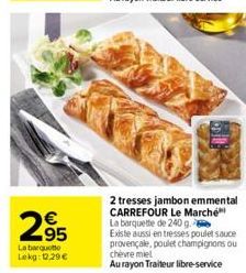 2.95  La barquet Lekg: 12.29 €  63  2 tresses jambon emmental CARREFOUR Le Marché La barquette de 240 g.  Existe aussi en tresses poulet sauce provençale, poulet champignons ou chevre miel  Au rayon T