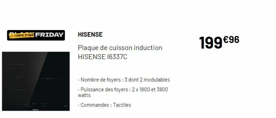 le comme d'habi friday  hisense  plaque de cuisson induction hisense 16337c  - nombre de foyers: 3 dont 2 modulables  - puissance des foyers: 2 x 1800 et 3800 watts  commandes : tactiles  199€ 96 