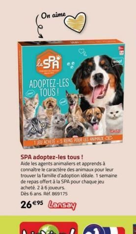 On aime  la SPA  ADOPTEZ-LES TOUS! N  1 JEU ACHETE 5 REPAS POUR LES ANIMAUX  SPA adoptez-les tous !  Aide les agents animaliers et apprends à connaitre le caractère des animaux pour leur trouver la fa