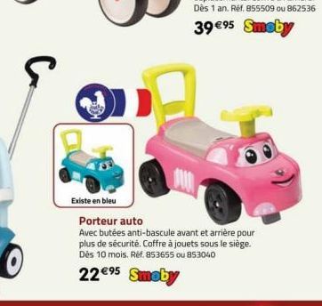 С  Existe en bleu  Porteur auto  Avec butées anti-bascule avant et arrière pour plus de sécurité. Coffre à jouets sous le siège. Dès 10 mois. Réf. 853655 ou 853040  22€⁹5 Smoby 