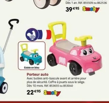 с  existe en bleu  porteur auto  avec butées anti-bascule avant et arrière pour plus de sécurité. coffre à jouets sous le siège. dès 10 mois. réf. 853655 ou 853040  22€⁹5 smoby 