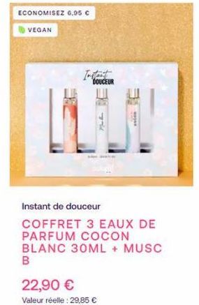 ECONOMISEZ 6,95 €  VEGAN  Instant  DOUCEUR  DE  Vid  22,90 €  Valeur réelle: 29,85 €  Maja  Instant de douceur  COFFRET 3 EAUX DE PARFUM COCON BLANC 30ML + MUSC B 