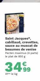 Saint Jacques*, cabillaud, crevettes, sauce au muscat de beaumes de venise Pecten maximus (4 parts) le plat de 850 g  3499  41 le kg 