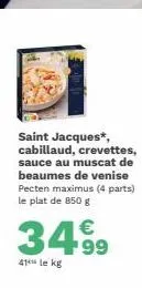 saint jacques*, cabillaud, crevettes, sauce au muscat de beaumes de venise pecten maximus (4 parts) le plat de 850 g  3499  41 le kg 