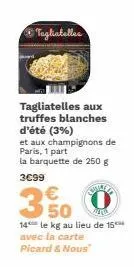 tagliatelles  tagliatelles aux truffes blanches d'été (3%)  et aux champignons de paris, 1 part la barquette de 250 g  3€99  sualla  €  350  14 le kg au lieu de 15***  avec la carte  picard & nous 