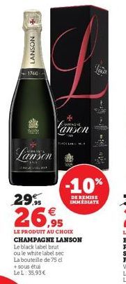 LANSON  1760  Lanson  29.9  €  26,95  + sous étui Le L: 35,93 €  anson  LE PRODUIT AU CHOIX CHAMPAGNE LANSON Le black label brut ou le white label sec La bouteille de 75 cl  -10%  DE REMISE IMMEDIATE 