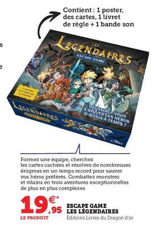 hubsam  LEGENDAIRES  SMA  €*  19,99  LE PRODUIT  LEGENDAIRES  ESCAPE GAME  We  Contient: 1 poster, des cartes, 1 livret de règle + 1 bande son  RÉUSSIREZ VOUS À SAUVER LES HEROS DALYSIA À TEMPS?  Form