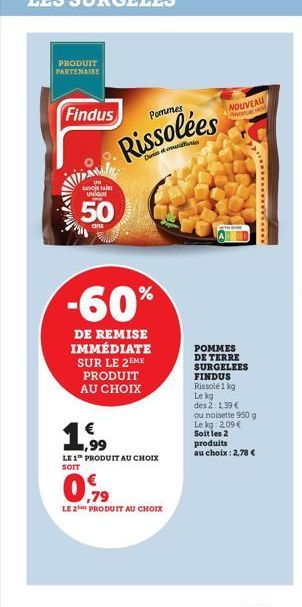 PRODUIT PARTENAIRE  Findus  WW  SAVO  UNIQUE  50  Pommes  Rissolées  -60%  DE REMISE IMMÉDIATE SUR LE 2EME PRODUIT AU CHOIX  1  1,99  LE 1 PRODUIT AU CHOIX SOIT  0,79  LE 2 PRODUIT AU CHOIX  NOUVEAU  