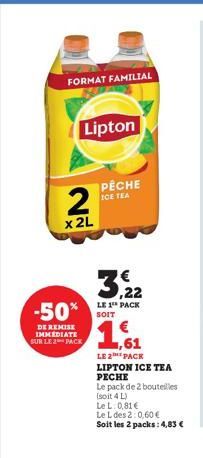 FORMAT FAMILIAL  Lipton  2  x 2L  3,22  LE 1 PACK  -50% SOIT 1,61  DE REMISE IMMEDIATE SUR LE 2 PACK  PÊCHE ICE TEA  LE 2 PACK LIPTON ICE TEA PECHE  Le pack de 2 bouteilles  (soit 4 L)  Le L: 0,81 €  