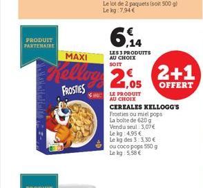 PRODUIT PARTENAIRE  ,14  LES 3 PRODUITS AU CHOIX  SOIT  MAXI  Kelling 2.05 2+1  OFFERT  FROSTIES  LE PRODUIT AU CHOIX  CEREALES KELLOGG'S Frosties ou miel pops La boite de 620 g Vendu seul: 3,07 € Le 