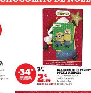 -34% 3%  DE REMISE IMMEDIATE  Welk  minions  Wides  file novidad-many chist boon noul-joyed  2,56  CALENDRIER DE L'AVENT PUZZLE MINIONS Ou Pokemon ou LOL ou Pat Patrouille  Le lot de 65 g  LE LOT AU C