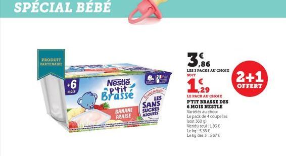 SPÉCIAL BÉBÉ  PRODUIT PARTENAIRE  +6  mois  Nestle Ptit Brassé  BANANE  FRAISE  LES  SANS  SUCRES  AJOUTES  3,86  LES 3 PACKS AU CHOIX  SOIT  1.29  LE PACK AU CHOIX P'TIT BRASSE DES 6 MOIS NESTLE Vari