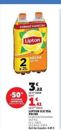 FORMAT FAMILIAL  Lipton  2  x 2L  3,22  LE 1 PACK  -50% SOIT 1,61  DE REMISE IMMEDIATE SUR LE 2 PACK  PÊCHE ICE TEA  LE 2 PACK LIPTON ICE TEA PECHE  Le pack de 2 bouteilles  (soit 4 L)  Le L: 0,81 €  