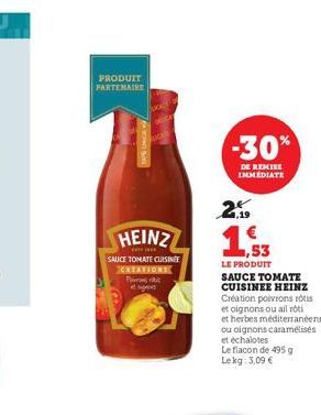 PRODUIT PARTENAIRE  HEINZ  SAUCE TOMATE CUISINE CREATIONS  P  -30%  DE REMISE IMMEDIATE  2  ,53  LE PRODUIT SAUCE TOMATE CUISINEE HEINZ Création poivrons rois et oignons ou ail roti  et herbes méditer