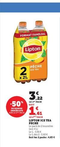 FORMAT FAMILIAL  Lipton  2  x 2L  3,22  LE 1 PACK  -50% SOIT 1,61  DE REMISE IMMEDIATE SUR LE 2 PACK  PÊCHE ICE TEA  LE 2 PACK LIPTON ICE TEA PECHE  Le pack de 2 bouteilles  (soit 4 L)  Le L: 0,81 €  