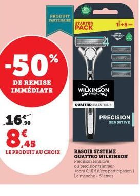 -50%  DE REMISE IMMÉDIATE  16.0  8,45  LE  E PRODUIT AU CHOIX  PRODUIT PARTENAIRE  STARTER PACK  WILKINSON  SWORD  QUATTRO ESSENTIAL 4  RASOIR SYSTEME QUATTRO WILKINSON Precision sensitive ou precisio