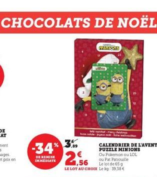 -34% 3%  DE REMISE IMMEDIATE  Welk  minions  Wides  file novidad-many chist boon noul-joyed  2,56  CALENDRIER DE L'AVENT PUZZLE MINIONS Ou Pokemon ou LOL ou Pat Patrouille  Le lot de 65 g  LE LOT AU C