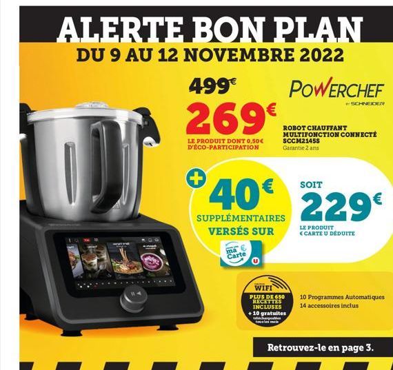 ALERTE BON PLAN  DU 9 AU 12 NOVEMBRE 2022  499€  269€  LE PRODUIT DONT 0,50€ D'ÉCO-PARTICIPATION  +  ma Carte  POWERCHEF  40€ 229€  SUPPLÉMENTAIRES  VERSÉS SUR  ROBOT CHAUFFANT MULTIFONCTION CONNECTÉ 