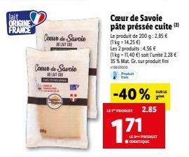 lait ORIGINE  FRANCE  Coeur de Savoie  A UNIT C  Coeur de Savoie  M  Cœur de Savoie pâte préssée cuite (2)  Le produit de 200 g: 2,85 € (1kg-14,25 €)  Les 2 produits: 4,56 €  (1 kg 11,40 €) soit l'uni