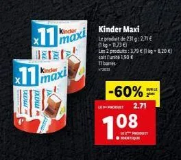 11  х  11  exer xom  kinder  maxi  kinder  maxi  kinder maxi le produit de 231 g: 2,71 € (1kg -11,73 €)  les 2 produits: 3,79 € (1 kg = 8,20 €) soit l'unité 1,90 € 11 barres ²3011  -60%  le produit 2.