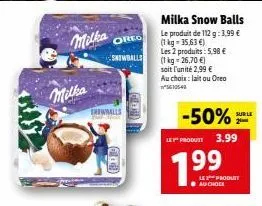 milka  milka  oreo  snowballs  milka snow balls  le produit de 112 g: 3.99 € (1 kg-35,63€) les 2 produits: 5,98 € (1kg=26,70 €)  soit l'unité 2,99 €  au choix: laitou oreo 5610540  -50%  le produit 3.