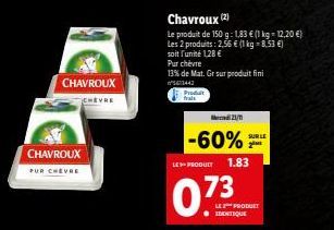 CHAVROUX  PUR CHEVRE  CHAVROUX  Produit frals  Chavroux (2)  Le produit de 150 g: 1,83 € (1 kg = 12,20 €) Les 2 produits: 2,56 € (1 kg = 8,53 €)  soit l'unité 1,28 €  Pur chevre  13% de Mat. Gr sur pr