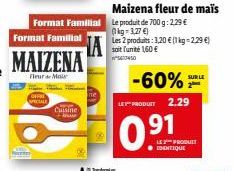 Format Familial  Format Familial  MAIZENA  Fleur Mais  Cuisine +  Maizena fleur de maïs Le produit de 700g: 2.29 € (kg-1,27 €) Les 2 produits: 3,20 € (1 kg-2,29 €) soit funité 1,60 €  -60%  LE PRODUCT