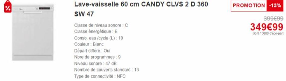 %  Lave-vaisselle 60 cm CANDY CLVS 2 D 360  SW 47  Classe de niveau sonore: C  Classe énergétique : E  Conso. eau /cycle (L): 10  Couleur : Blanc  Départ différé : Oui  Nbre de programmes: 9  Niveau s
