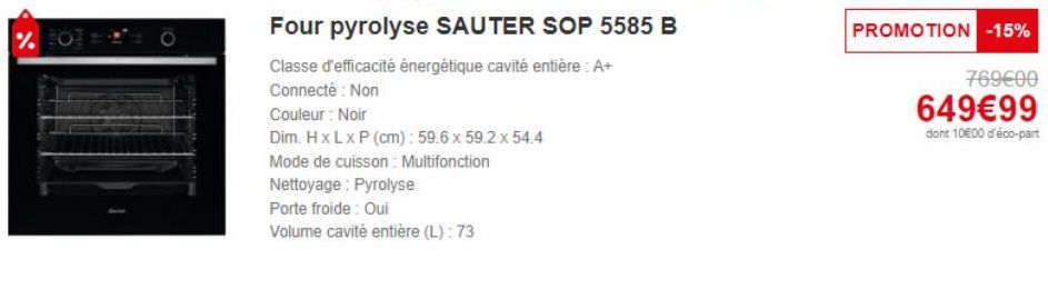 %  Four pyrolyse SAUTER SOP 5585 B  Classe d'efficacité énergétique cavité entière: A+  Connecté : Non  Couleur : Noir  Dim. H x L x P (cm): 59.6 x 59.2 x 54.4  Mode de cuisson : Multifonction  Nettoy