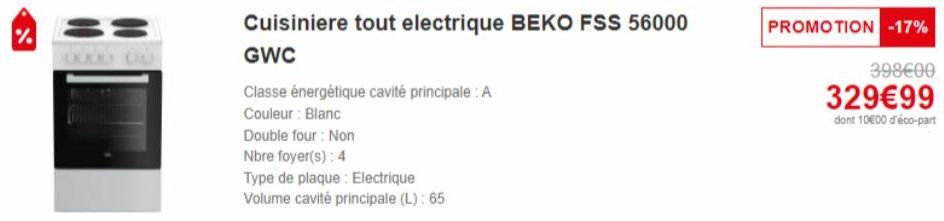 %  Cuisiniere tout electrique BEKO FSS 56000 GWC  Classe énergétique cavité principale: A  Couleur : Blanc  Double four: Non  Nbre foyer(s): 4  Type de plaque: Electrique  Volume cavité principale (L)