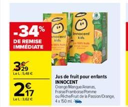 -34%  DE REMISE IMMÉDIATE  399  LeL: 5,48 €  247  €  LeL: 3,62 €  nocent kids  Innocent kids  Jus de fruit pour enfants INNOCENT  Orange/Mangue/Ananas, Fraise/Framboise/Pomme ou Péche/Fruit de la Pass