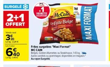 SURGELÉ  2+1  OFFERT  Vendu soul  3%  Le kg: 2,24 €  Les 3 pour  6%0  Lekg: 149€  VIGNETTE  McCain Lo Frite Belge  Frites surgelées "Maxi Format" MC CAIN  Belges, Golden Allumettes ou Steakhouse, 1.43