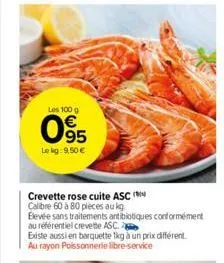 les 100 g  05  le kg: 9,50 €  crevette rose cuite asc (  calibre 60 à 80 pièces au kg  elevée sans traitements antibiotiques conformément  au référentiel crevette asc.  existe aussi en barquette 1kg à