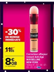 -30%  DE REMISE IMMÉDIATE  115/55  808  €  Le correcteur  INSTANT ANTLAGE EFFACEUR  Correcteur effaçeur Instant Anti-Age MAYBELLINE NEW-YORK  Teintes 01-02-00-07-03-20-224 