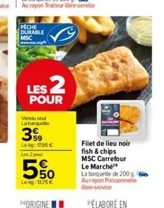 peche durable msc  les 2  pour  vendu seul la barquette  59 lekg: 17,95 € les 2 pour  5%  lokg: 1375 €  filet de lieu noir fish & chips msc carrefour le marché  la barquette de 200 g. aurayon poissonn