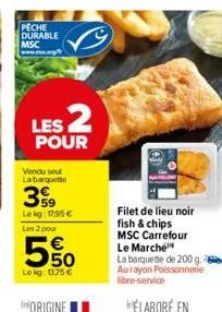 peche durable msc  les 2  pour  vendu seul la barquette  59 lekg: 17,95 € les 2 pour  5%  lokg: 1375 €  filet de lieu noir fish & chips msc carrefour le marché  la barquette de 200 g. aurayon poissonn