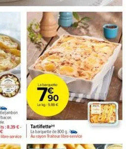 la barquette  790  le kg: 9.88 €  tartiflette  la barquette de 800 g. au rayon traiteur libre-service 