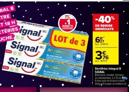 Signal  Signal  Signal  LOT de 3  INTEGRAT  BLANCHEUR  MAC INTEGRAC  BLANCHEUR  VIGNETTE  stan  -40%  DE REMISE IMMEDIATE  627  Le L: 27,87 €  396  €  Le L: 1671€  Dentifrice Integral 8 SIGNAL Blanche