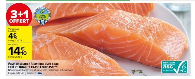 3+1  OFFERT  Vondu soul La pièce  4%  Lekg: 33,57 € Les 4 pour  14%  Lokg: 2518 €  Pavé de saumon Atlantique avec peau FILIÈRE QUALITÉ CARREFOUR ASC (  Nourri sans OGM (0,9%) et élevé sans traitements