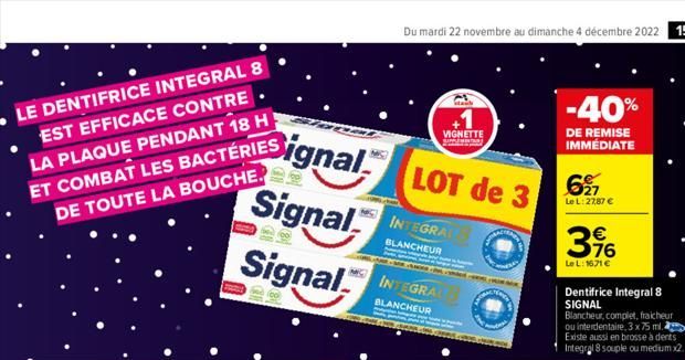 LE DENTIFRICE INTEGRAL 8 EST EFFICACE CONTRE. LA PLAQUE PENDANT 18 H ET COMBAT LES BACTÉRIES DE TOUTE LA BOUCHE.  Signal  Signal  Signal  Du mardi 22 novembre au dimanche 4 décembre 2022 15  LOT de 3 