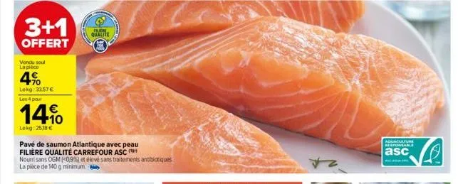 3+1  offert  vondu soul la pièce  4%  lekg: 33,57 € les 4 pour  14%  lokg: 2518 €  pavé de saumon atlantique avec peau filière qualité carrefour asc (  nourri sans ogm (0,9%) et élevé sans traitements