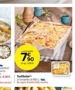 la barquette  790  le kg: 9.88 €  tartiflette  la barquette de 800 g. au rayon traiteur libre-service 