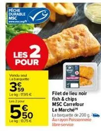 peche durable msc  les 2  pour  vendu seul la barquette  59 lekg: 17,95 € les 2 pour  5%  lokg: 1375 €  filet de lieu noir fish & chips msc carrefour le marché  la barquette de 200 g. aurayon poissonn