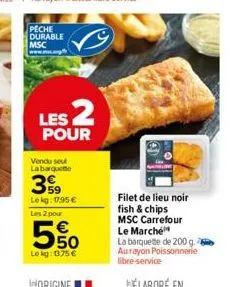 peche durable msc  les 2  pour  vendu seul la barquette  59 lekg: 17,95 € les 2 pour  5%  lokg: 1375 €  filet de lieu noir fish & chips msc carrefour le marché  la barquette de 200 g. aurayon poissonn