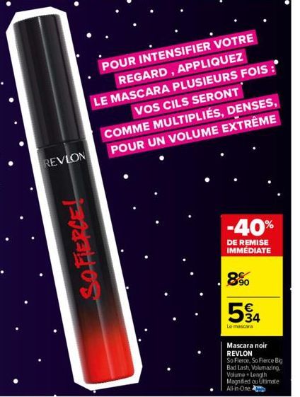 REVLON  SOFIERCE!  POUR INTENSIFIER VOTRE  REGARD, APPLIQUEZ  LE MASCARA PLUSIEURS FOIS : VOS CILS SERONT COMME MULTIPLIÉS, DENSES, POUR UN VOLUME EXTRÊME  -40%  DE REMISE IMMÉDIATE  8%  534  €  Le ma