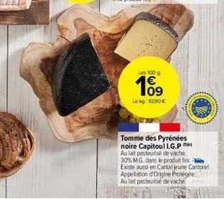 les 100 g  €  109  le kg: 10,90 €  tomme des pyrénées noire capitoul i.g.p au lait pasteurisé de vache 30% mg, dans le produit fink existe aussi en cantal jeune cantorel appellation d'origine protégée