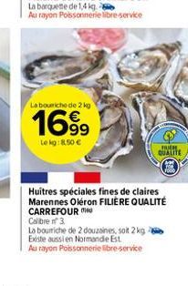 La barquette de 1,4 kg  Au rayon Poissonnerie libre-service  La bouche de 2 kg  1699  Le kg: 8,50 €  La bourriche de 2 douzaines, soit 2 kg - Existe aussi en Normande Est.  Au rayon Poissonnerie libre