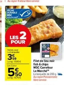 peche durable msc  les 2  pour  vendu soul labarque  3999  lekg: 1795€  les 2 pour  € 50  le kg: 1375€  filet de lieu noir fish & chips msc carrefour le marché  la barquette de 200 g. aurayon poissonn