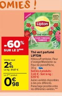 -60%  SUR LE 2 ME  Vendu seul  295  Le kg: 8167 €  Le 2 produ  € 98  NOUVEAU  Lipton  THE VERT FLEUR D'HIBISCUS FRAMINGE  Thé vert parfumé LIPTON HibiscusFramboise, Fleur d'oranger/Mandarine ou Fleur 