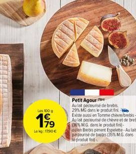 Les 100 g  199  Le kg: 1290€  BY  Petit Agour  Au lat pasteurisé de brebis 29% MG dans le produit fini Existe aussi en Tomme chèvre/brebis-Au lat pasteurisé de chèvre et de brebis 36% M.G. dans le pro